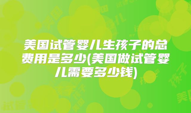 美国试管婴儿生孩子的总费用是多少(美国做试管婴儿需要多少钱)