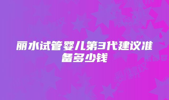 丽水试管婴儿第3代建议准备多少钱