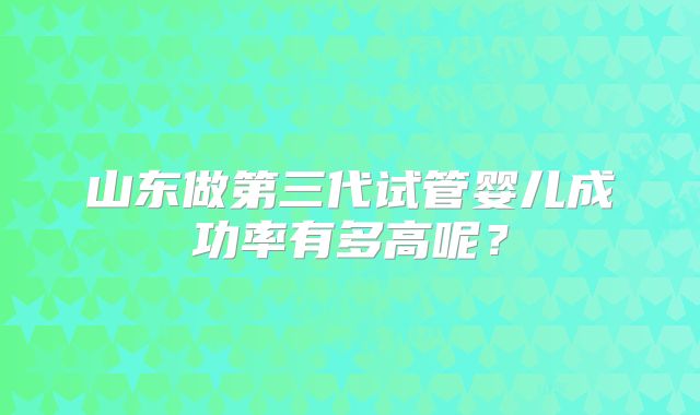 山东做第三代试管婴儿成功率有多高呢?