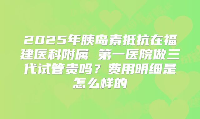 2025年胰岛素抵抗在福建医科附属 第一医院做三代试管贵吗？费用明细是怎么样的