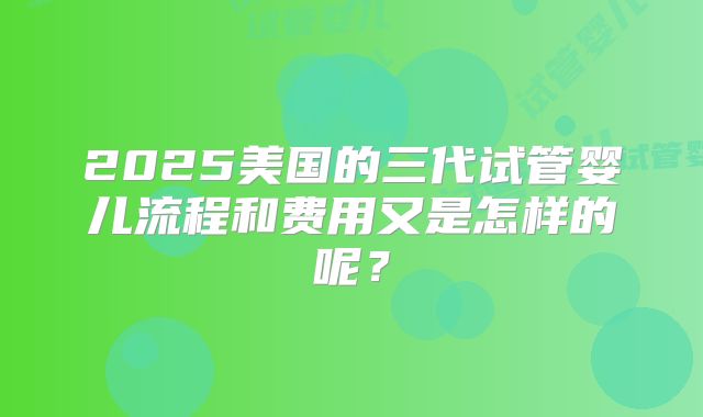 2025美国的三代试管婴儿流程和费用又是怎样的呢？