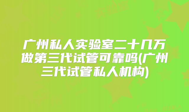 广州私人实验室二十几万做第三代试管可靠吗(广州三代试管私人机构)
