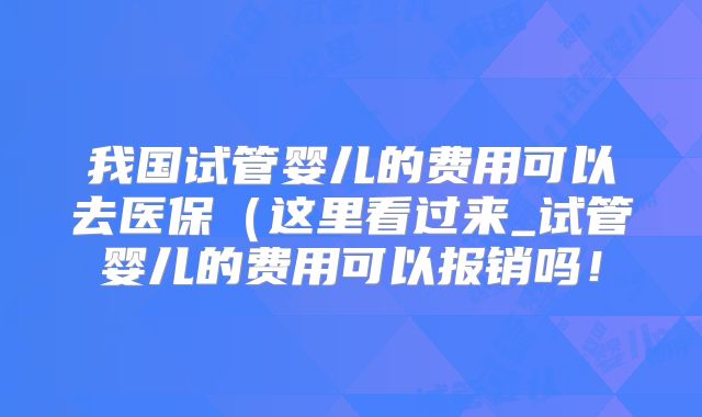我国试管婴儿的费用可以去医保（这里看过来_试管婴儿的费用可以报销吗！