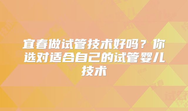 宜春做试管技术好吗?你选对适合自己的试管婴儿技术