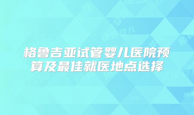 格鲁吉亚试管婴儿医院预算及最佳就医地点选择