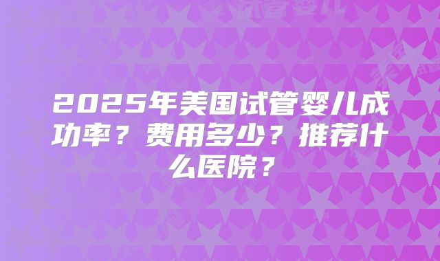 2025年美国试管婴儿成功率？费用多少？推荐什么医院？