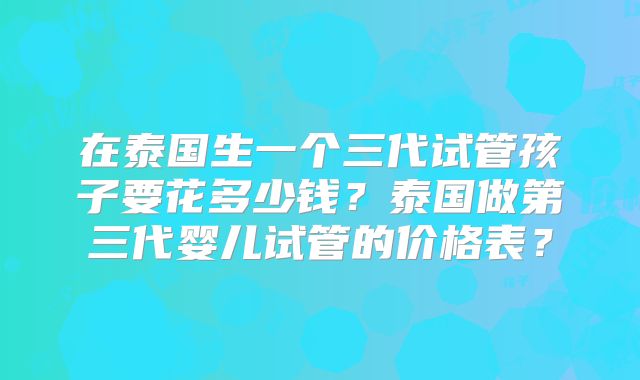 在泰国生一个三代试管孩子要花多少钱？泰国做第三代婴儿试管的价格表？