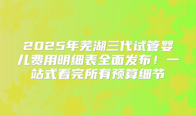 2025年芜湖三代试管婴儿费用明细表全面发布！一站式看完所有预算细节