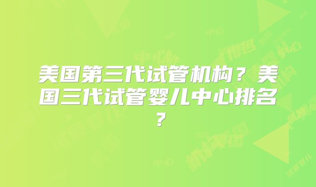 美国第三代试管机构？美国三代试管婴儿中心排名？