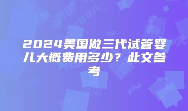 2024美国做三代试管婴儿大概费用多少?此文参考