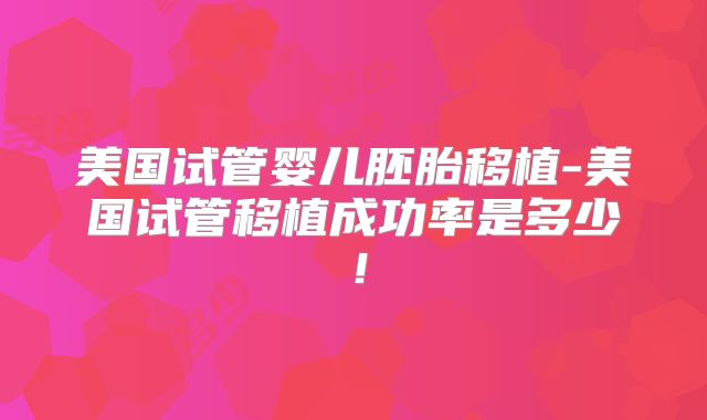 美国试管婴儿胚胎移植-美国试管移植成功率是多少！