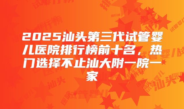 2025汕头第三代试管婴儿医院排行榜前十名,热门选择不止汕大附一院一家