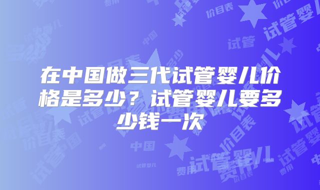 在中国做三代试管婴儿价格是多少？试管婴儿要多少钱一次