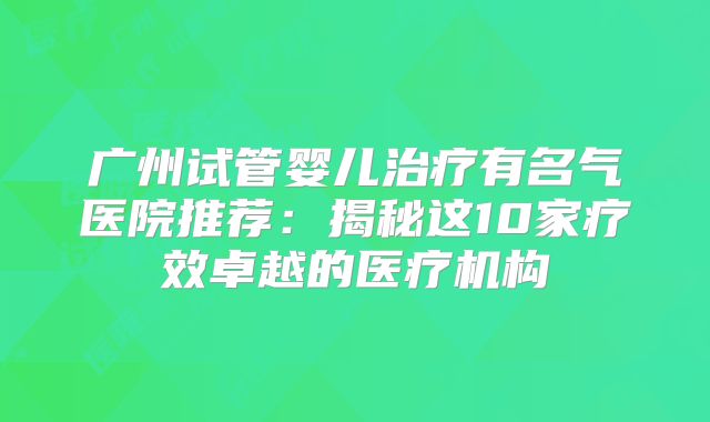 广州试管婴儿治疗有名气医院推荐:揭秘这10家疗效卓越的医疗机构