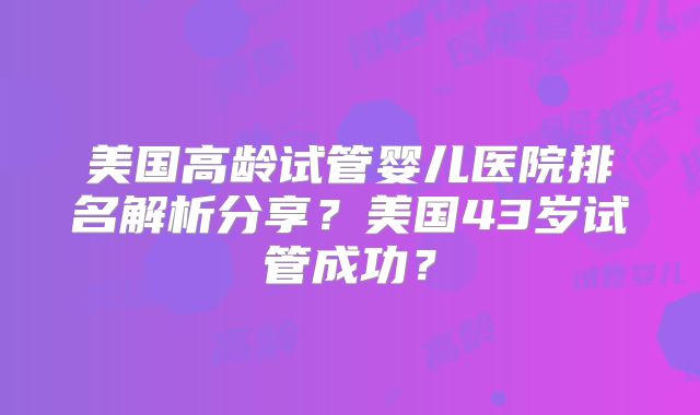 美国高龄试管婴儿医院排名解析分享?美国43岁试管成功?