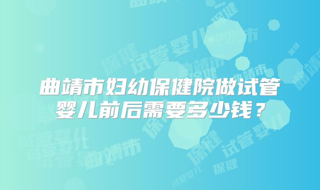 曲靖市妇幼保健院做试管婴儿前后需要多少钱？