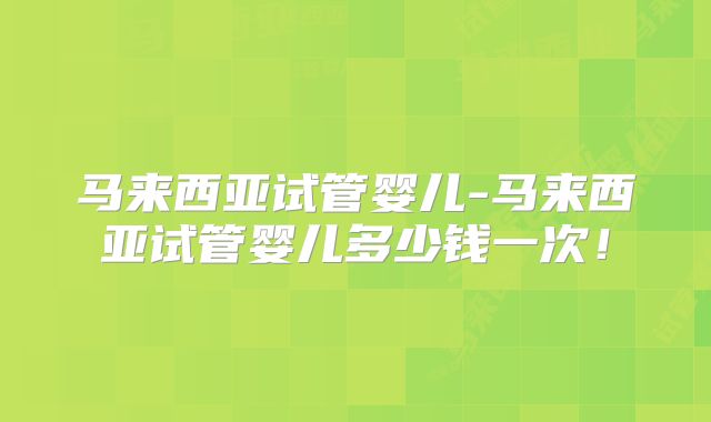 马来西亚试管婴儿-马来西亚试管婴儿多少钱一次！