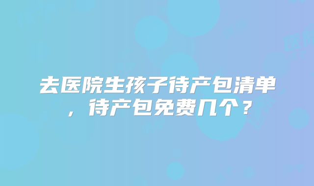 去医院生孩子待产包清单，待产包免费几个？