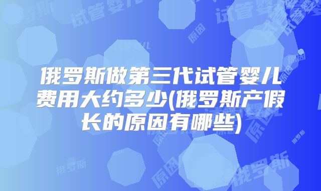 俄罗斯做第三代试管婴儿费用大约多少(俄罗斯产假长的原因有哪些)