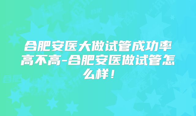 合肥安医大做试管成功率高不高-合肥安医做试管怎么样！