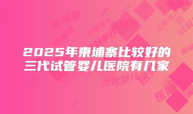 2025年柬埔寨比较好的三代试管婴儿医院有几家