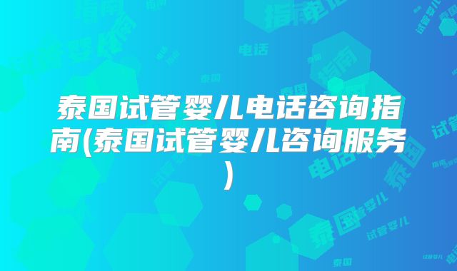 泰国试管婴儿电话咨询指南(泰国试管婴儿咨询服务)