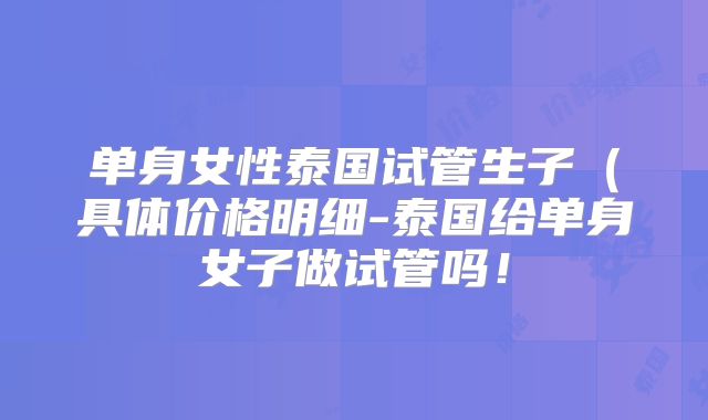 单身女性泰国试管生子（具体价格明细-泰国给单身女子做试管吗！