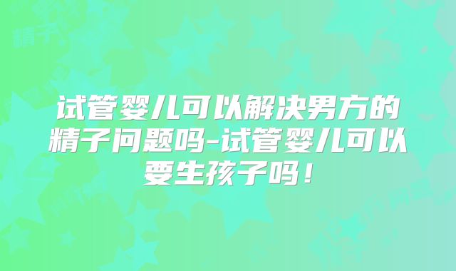 试管婴儿可以解决男方的精子问题吗-试管婴儿可以要生孩子吗!
