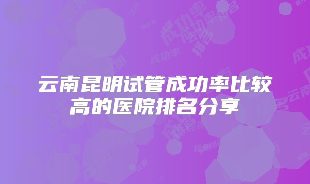 云南昆明试管成功率比较高的医院排名分享