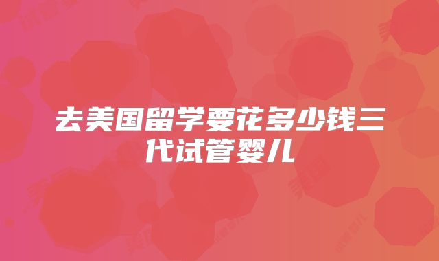 去美国留学要花多少钱三代试管婴儿