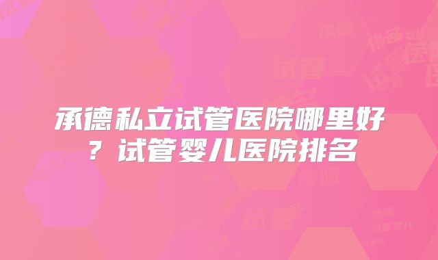 承德私立试管医院哪里好？试管婴儿医院排名