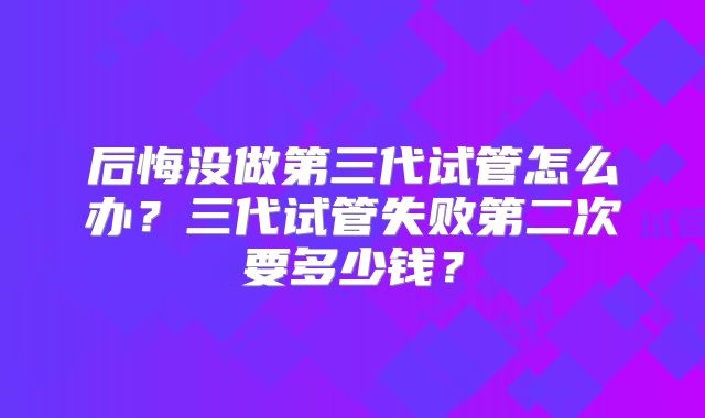 后悔没做第三代试管怎么办？三代试管失败第二次要多少钱？