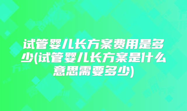 试管婴儿长方案费用是多少(试管婴儿长方案是什么意思需要多少)