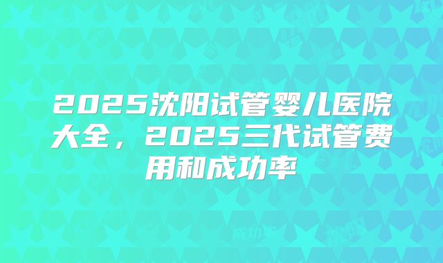 2025沈阳试管婴儿医院大全，2025三代试管费用和成功率