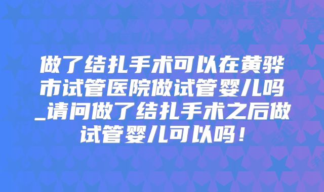 做了结扎手术可以在黄骅市试管医院做试管婴儿吗_请问做了结扎手术之后做试管婴儿可以吗！