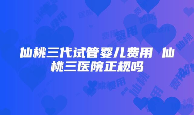 仙桃三代试管婴儿费用 仙桃三医院正规吗