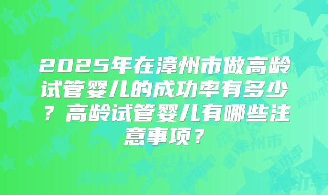 2025年在漳州市做高龄试管婴儿的成功率有多少？高龄试管婴儿有哪些注意事项？