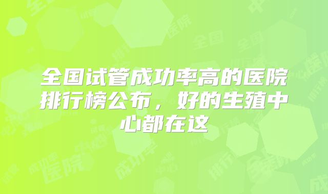 全国试管成功率高的医院排行榜公布，好的生殖中心都在这