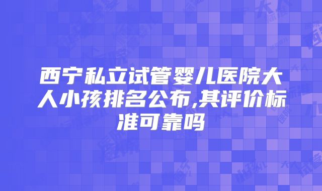 西宁私立试管婴儿医院大人小孩排名公布,其评价标准可靠吗