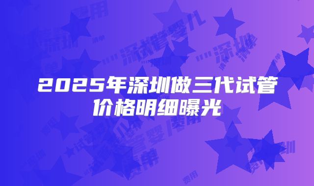 2025年深圳做三代试管价格明细曝光