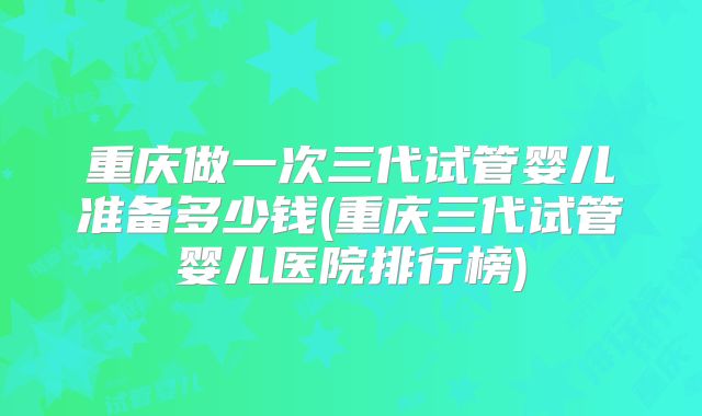 重庆做一次三代试管婴儿准备多少钱(重庆三代试管婴儿医院排行榜)