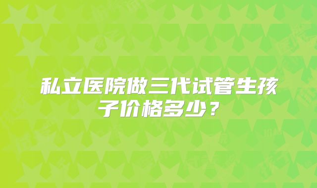 私立医院做三代试管生孩子价格多少？