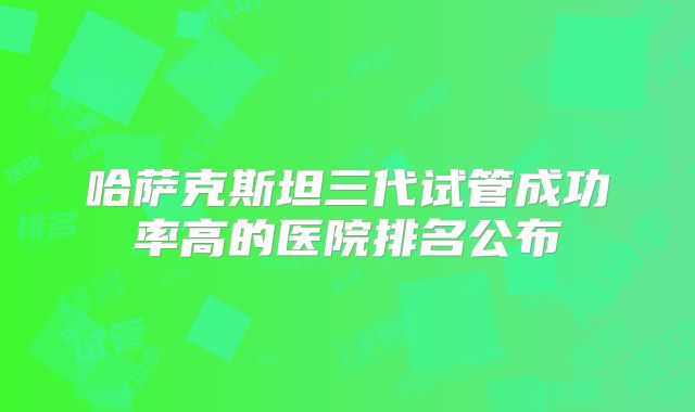 哈萨克斯坦三代试管成功率高的医院排名公布