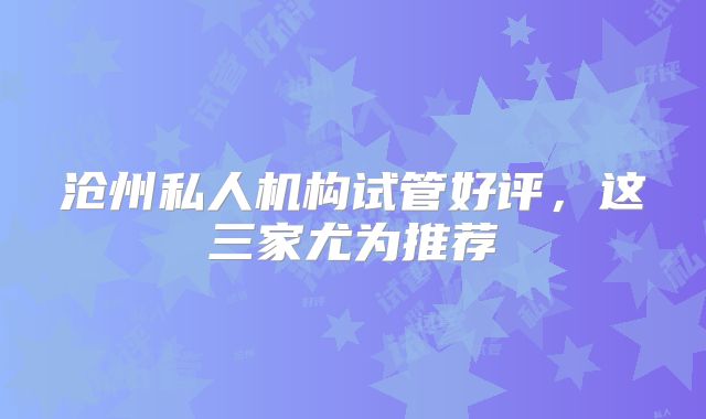 沧州私人机构试管好评，这三家尤为推荐
