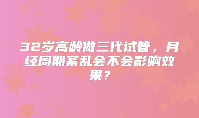 32岁高龄做三代试管，月经周期紊乱会不会影响效果？
