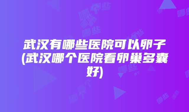 武汉有哪些医院可以卵子(武汉哪个医院看卵巢多囊好)