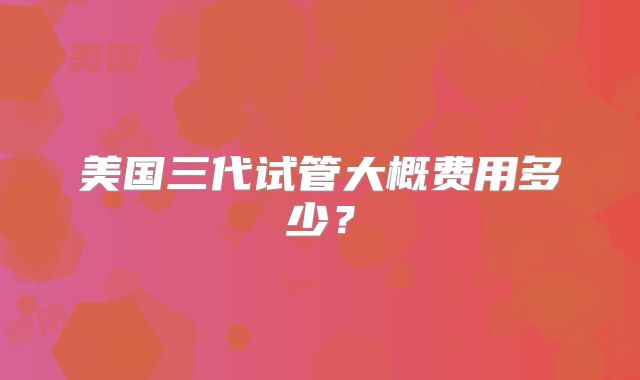 美国三代试管大概费用多少？