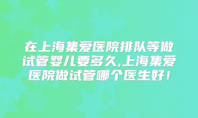 在上海集爱医院排队等做试管婴儿要多久,上海集爱医院做试管哪个医生好！