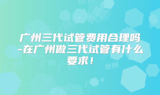 广州三代试管费用合理吗-在广州做三代试管有什么要求！