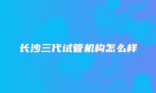 长沙三代试管机构怎么样
